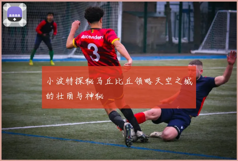 小波特探秘马丘比丘领略天空之城的壮丽与神秘