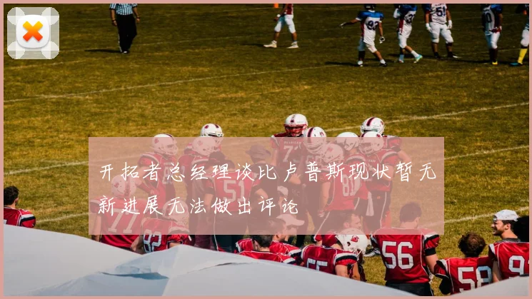 开拓者总经理谈比卢普斯现状暂无新进展无法做出评论