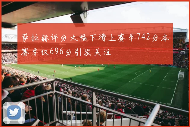 萨拉赫评分大幅下滑上赛季742分本赛季仅696分引发关注