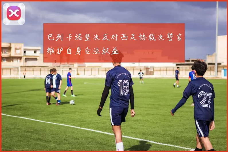 巴列卡诺坚决反对西足协裁决誓言维护自身合法权益
