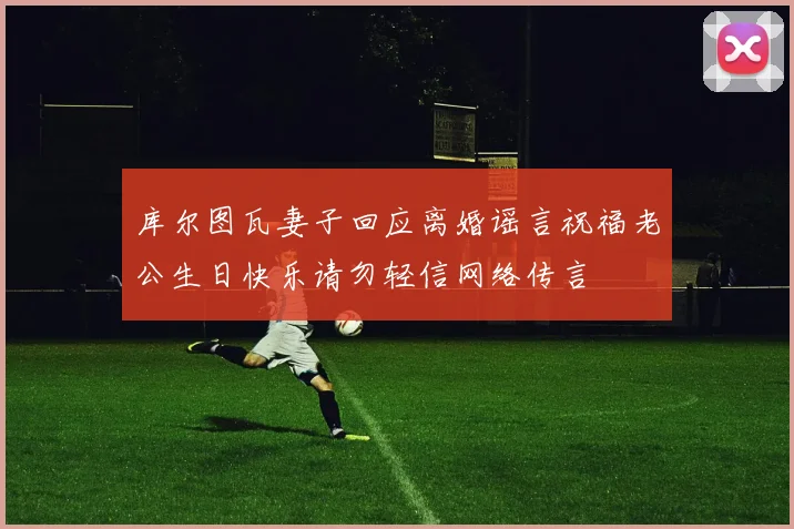 库尔图瓦妻子回应离婚谣言祝福老公生日快乐请勿轻信网络传言
