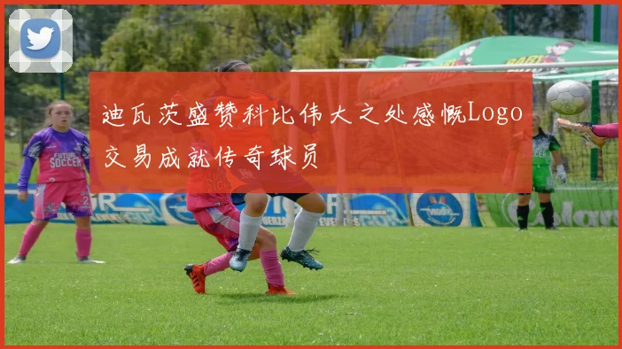 迪瓦茨盛赞科比伟大之处感慨Logo交易成就传奇球员
