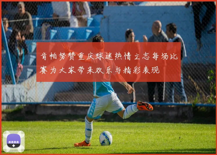 肯帕努赞重庆球迷热情立志每场比赛为大家带来欢乐与精彩表现