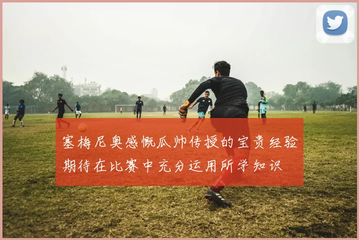 塞梅尼奥感慨瓜帅传授的宝贵经验期待在比赛中充分运用所学知识