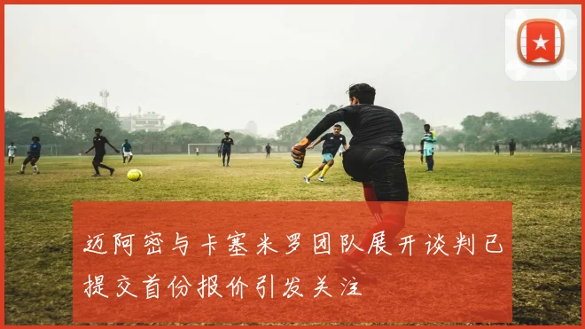 迈阿密与卡塞米罗团队展开谈判已提交首份报价引发关注