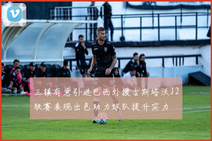 三镇有意引进巴西外援古斯塔沃J2联赛表现出色助力球队提升实力