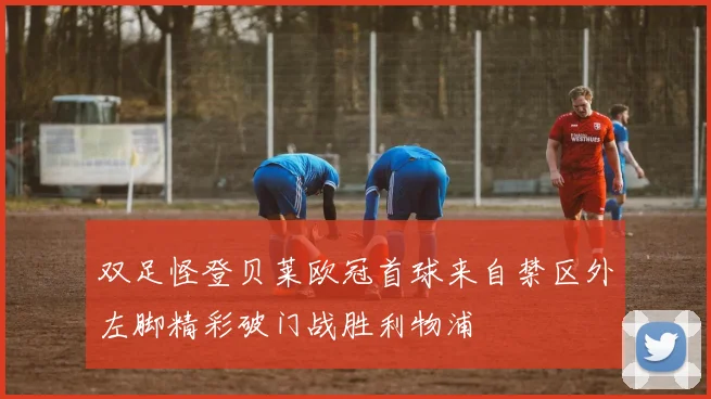 双足怪登贝莱欧冠首球来自禁区外左脚精彩破门战胜利物浦