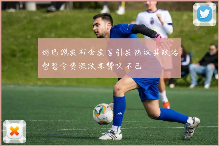 姆巴佩发布会发言引发热议其政治智慧令资深政客赞叹不已