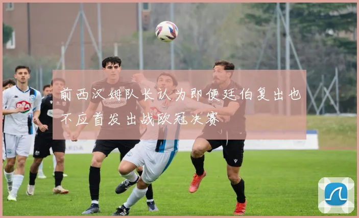前西汉姆队长认为即便廷伯复出也不应首发出战欧冠决赛