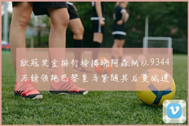 欧冠奖金排行榜揭晓阿森纳以9344万镑领跑巴黎皇马紧随其后曼城遗憾出局获8341万