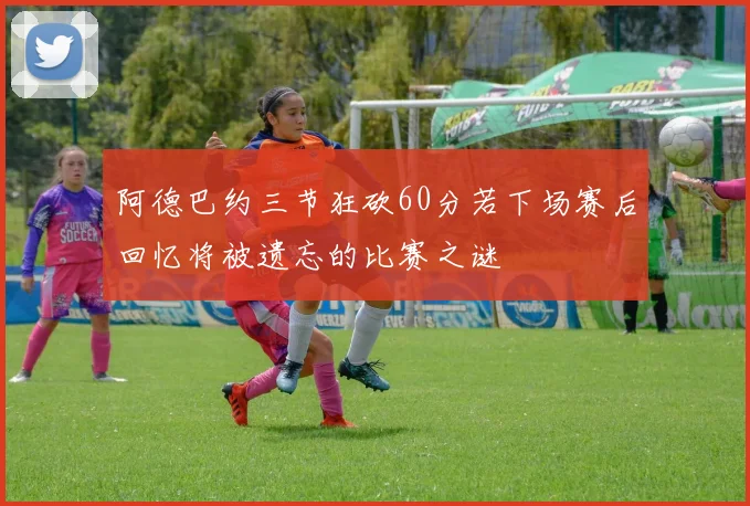 阿德巴约三节狂砍60分若下场赛后回忆将被遗忘的比赛之谜