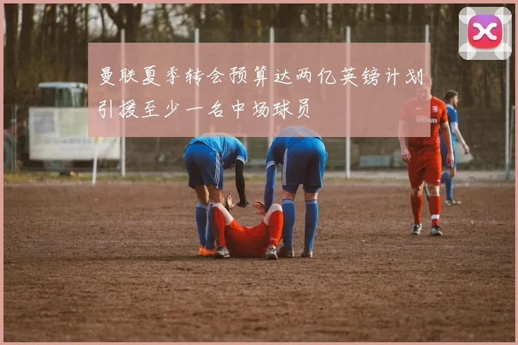 曼联夏季转会预算达两亿英镑计划引援至少一名中场球员