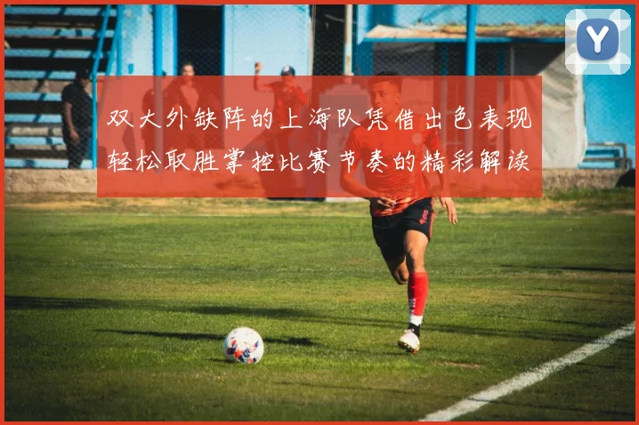 双大外缺阵的上海队凭借出色表现轻松取胜掌控比赛节奏的精彩解读
