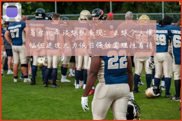 乌尔比希谈球队表现：丢球令人懊恼但进攻火力依旧强劲需理性看待